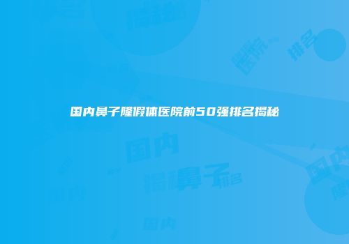 国内鼻子隆假体医院前50强排名揭秘