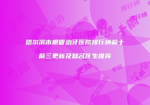 哈尔滨市根管治牙医院排行榜前十前三更新及知名医生推荐