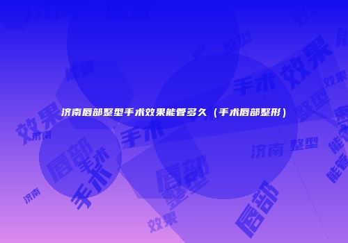 济南唇部整型手术效果能管多久（手术唇部整形）