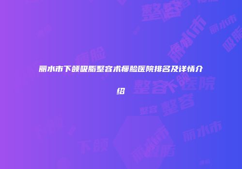 丽水市下颌吸脂整容术瘦脸医院排名及详情介绍
