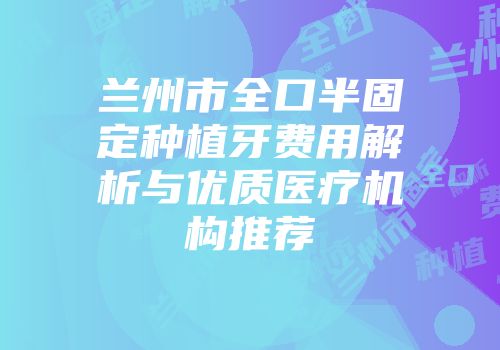 兰州市全口半固定种植牙费用解析与优质医疗机构推荐
