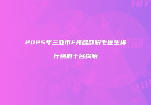 2025年三亚市E光腿部脱毛医生排行榜前十名揭晓