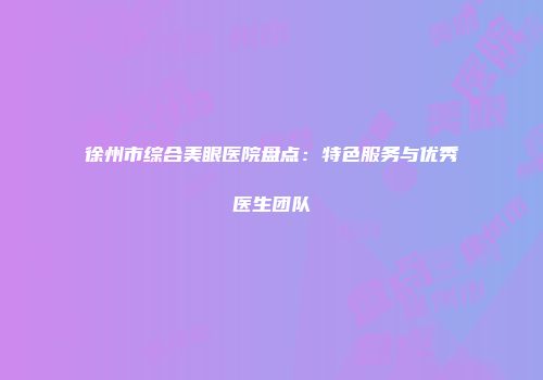 徐州市综合美眼医院盘点：特色服务与优秀医生团队