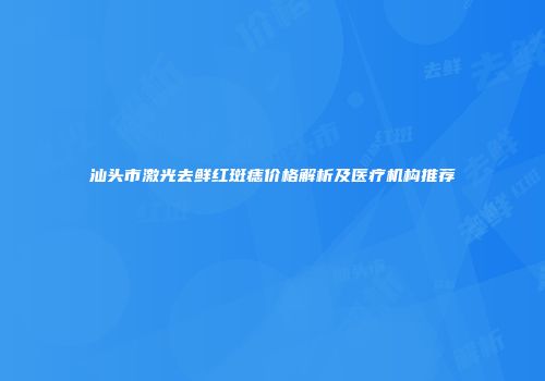 汕头市激光去鲜红斑痣价格解析及医疗机构推荐