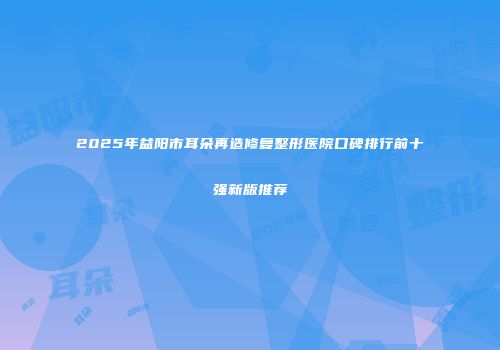 2025年益阳市耳朵再造修复整形医院口碑排行前十强新版推荐