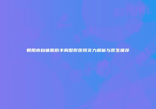 朝阳市自体脂肪丰胸整形医院实力解析与医生推荐