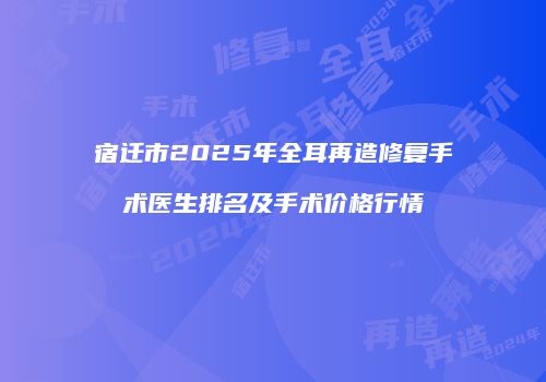 宿迁市2025年全耳再造修复手术医生排名及手术价格行情