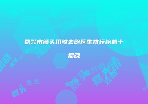 嘉兴市额头川纹去除医生排行榜前十揭晓