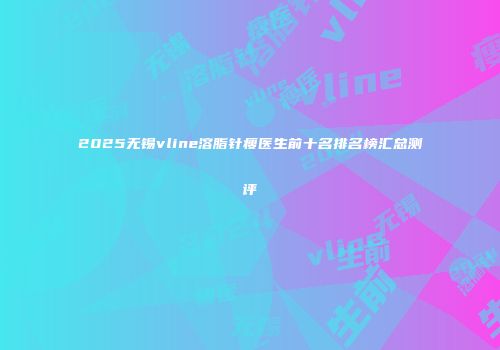 2025无锡vline溶脂针瘦医生前十名排名榜汇总测评