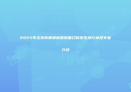 2025年玉溪市硬质树脂贴面口腔医生排行榜及专业介绍