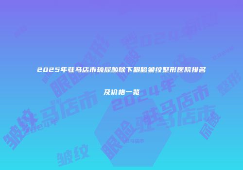 2025年驻马店市玻尿酸除下眼睑皱纹整形医院排名及价格一览