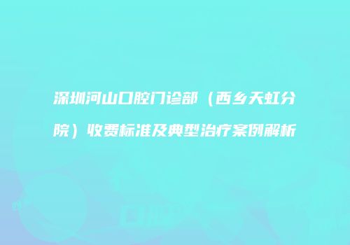 深圳河山口腔门诊部（西乡天虹分院）收费标准及典型治疗案例解析