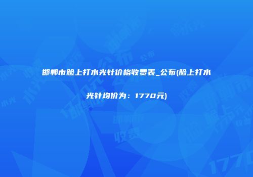 邯郸市脸上打水光针价格收费表_公布(脸上打水光针均价为：1770元)