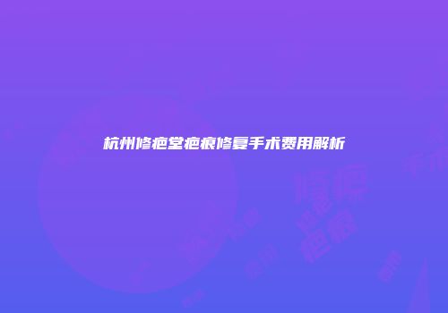 杭州修疤堂疤痕修复手术费用解析