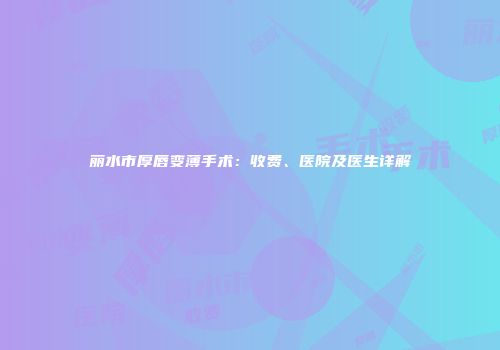 丽水市厚唇变薄手术：收费、医院及医生详解