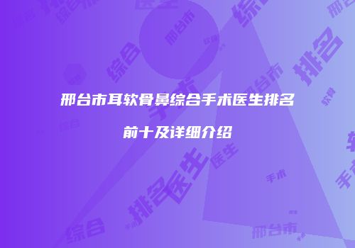 邢台市耳软骨鼻综合手术医生排名前十及详细介绍