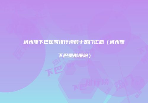 杭州隆下巴医院排行榜前十热门汇总（杭州隆下巴整形医院）