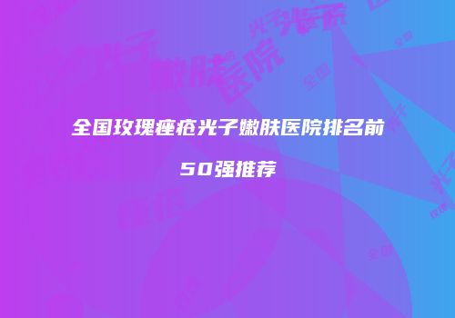 全国玫瑰痤疮光子嫩肤医院排名前50强推荐
