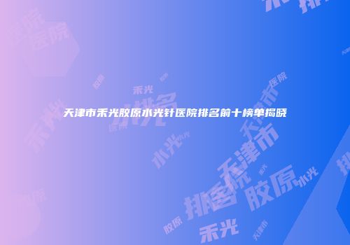 天津市禾光胶原水光针医院排名前十榜单揭晓