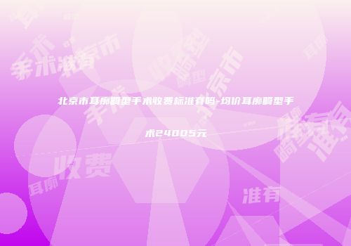 北京市耳廓畸型手术收费标准有吗-均价耳廓畸型手术24005元