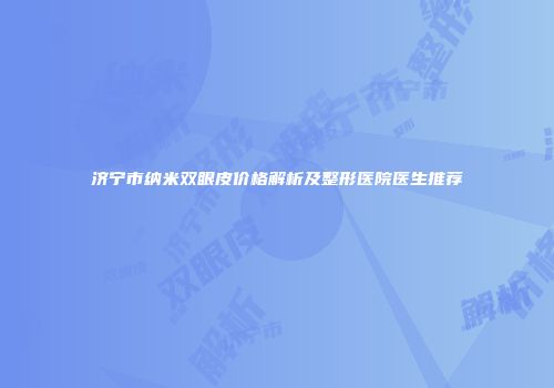 济宁市纳米双眼皮价格解析及整形医院医生推荐