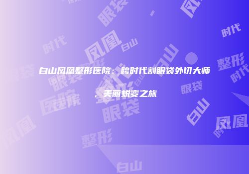 白山凤凰整形医院：跨时代割眼袋外切大师，美丽蜕变之旅