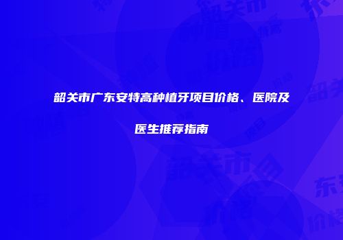 韶关市广东安特高种植牙项目价格、医院及医生推荐指南