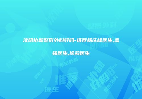 沈阳协和整形外科好吗-推荐杨庆峰医生,孟强医生,侯莉医生