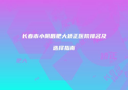 长春市小阴唇肥大矫正医院排名及选择指南