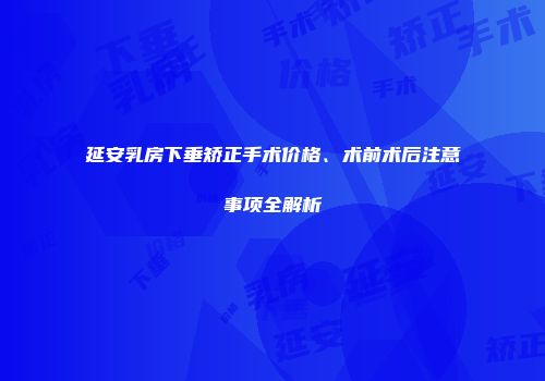 延安乳房下垂矫正手术价格、术前术后注意事项全解析