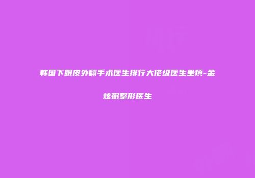 韩国下眼皮外翻手术医生排行大佬级医生坐镇-金炫弼整形医生