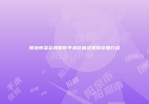 阳泉市菜花耳整形手术价格及医院详细介绍