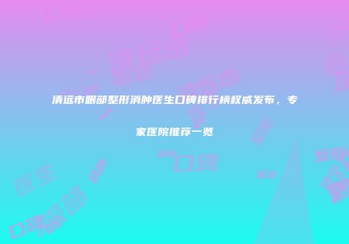 清远市眼部整形消肿医生口碑排行榜权威发布，专家医院推荐一览