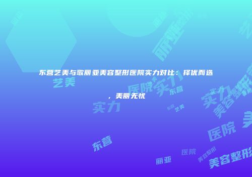 东营艺美与歌丽亚美容整形医院实力对比：择优而选，美丽无忧