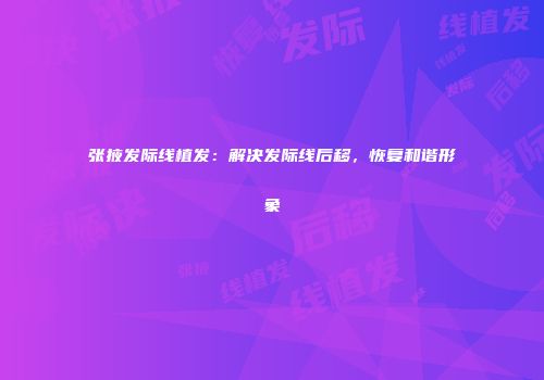 张掖发际线植发：解决发际线后移，恢复和谐形象