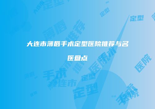 大连市薄唇手术定型医院推荐与名医盘点