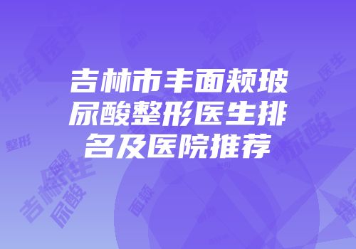 吉林市丰面颊玻尿酸整形医生排名及医院推荐