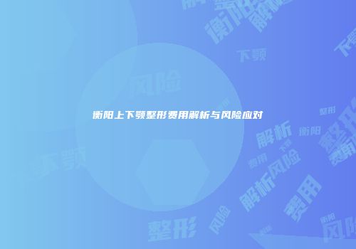 衡阳上下颚整形费用解析与风险应对