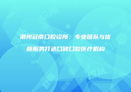 潮州冠南口腔诊所：专业团队与优质服务打造口碑口腔医疗机构
