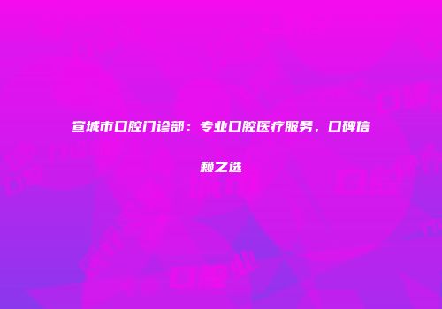 宣城市口腔门诊部：专业口腔医疗服务，口碑信赖之选
