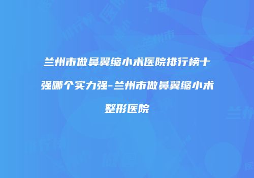 兰州市做鼻翼缩小术医院排行榜十强哪个实力强-兰州市做鼻翼缩小术整形医院