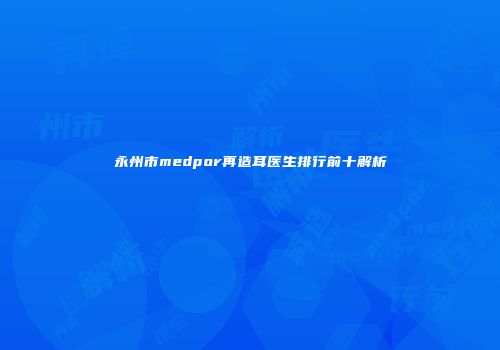 永州市medpor再造耳医生排行前十解析