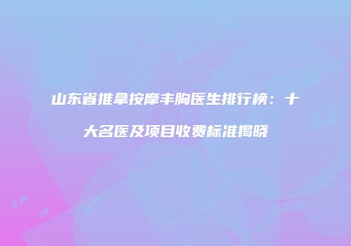 山东省推拿按摩丰胸医生排行榜：十大名医及项目收费标准揭晓