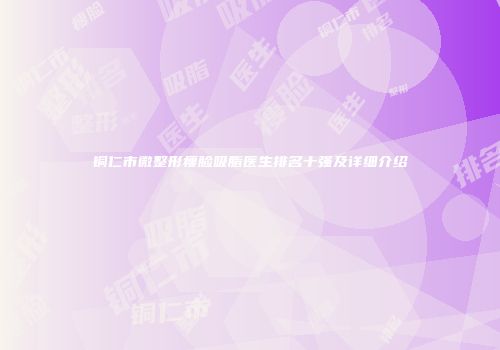 铜仁市微整形瘦脸吸脂医生排名十强及详细介绍