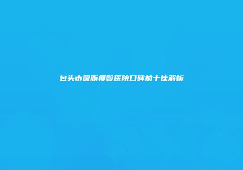 包头市吸脂瘦臀医院口碑前十佳解析