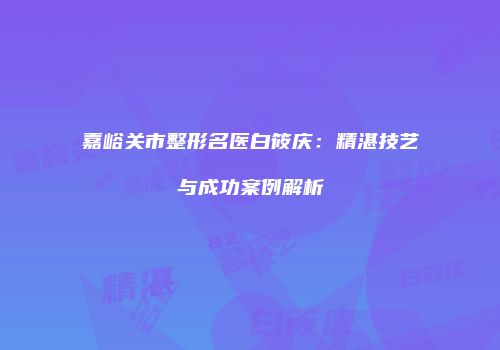 嘉峪关市整形名医白筱庆：精湛技艺与成功案例解析