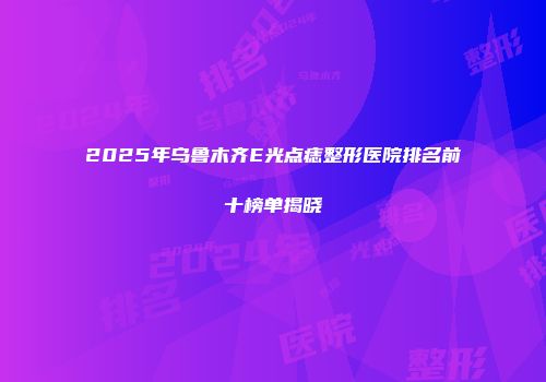 2025年乌鲁木齐E光点痣整形医院排名前十榜单揭晓