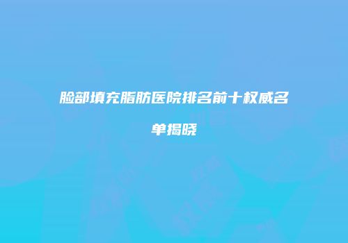 脸部填充脂肪医院排名前十权威名单揭晓