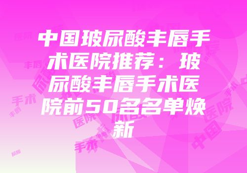中国玻尿酸丰唇手术医院推荐：玻尿酸丰唇手术医院前50名名单焕新