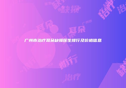 广州市治疗耳朵缺损医生排行及价格信息